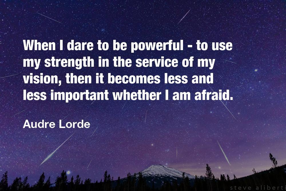 When I dare to be powerful - to use strength in the service of my vision, then it becomes less and less important whether I am afraid.